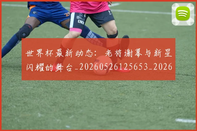 世界杯最新动态:老将谢幕与新星闪耀的舞台_20260526125653_20260607160403