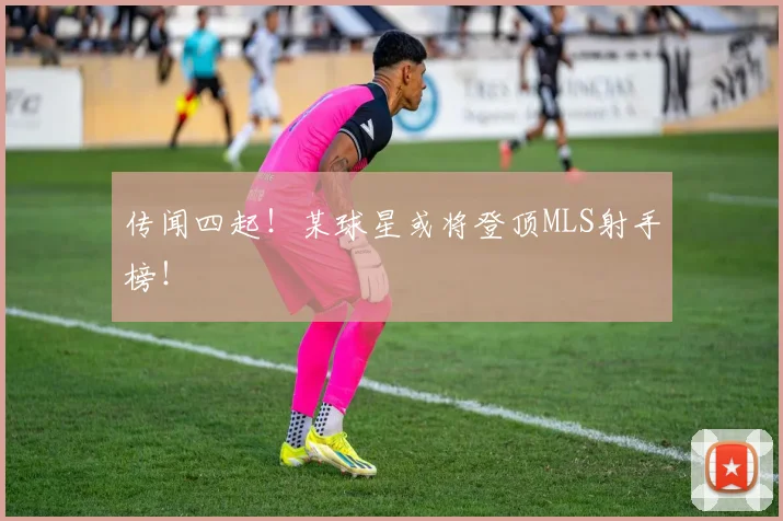 传闻四起!某球星或将登顶MLS射手榜!