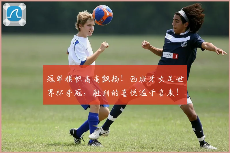 冠军旗帜高高飘扬!西班牙女足世界杯夺冠,胜利的喜悦溢于言表!