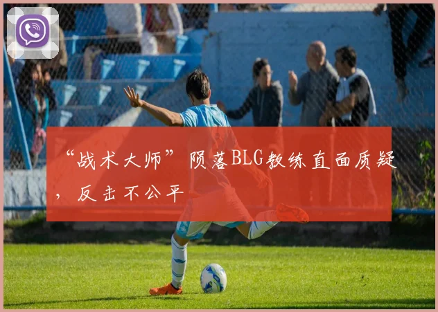 “战术大师”陨落BLG教练直面质疑,反击不公平