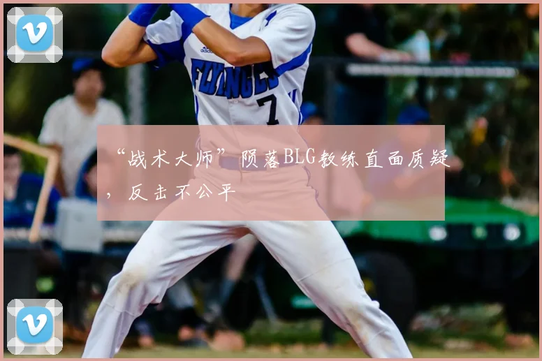 “战术大师”陨落BLG教练直面质疑,反击不公平