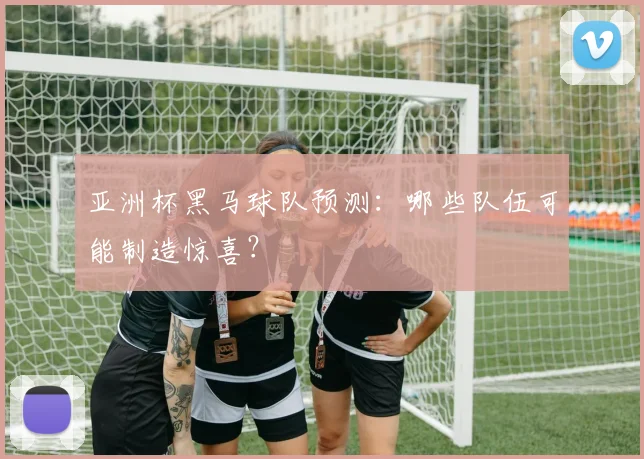 亚洲杯黑马球队预测：哪些队伍可能制造惊喜？