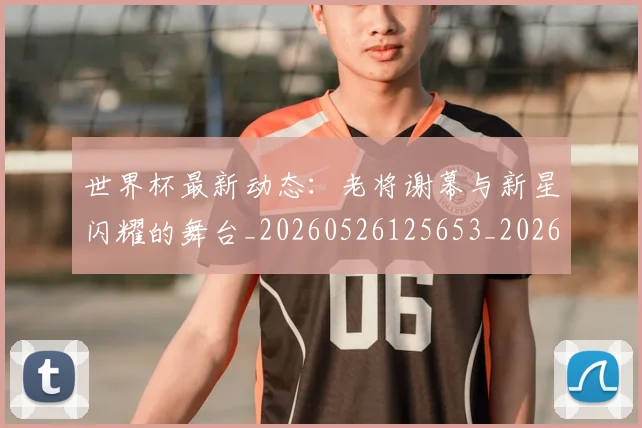 世界杯最新动态:老将谢幕与新星闪耀的舞台_20260526125653_20260607160403